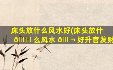 床头放什么风水好(床头放什 💐 么风水 🐬 好升官发财)